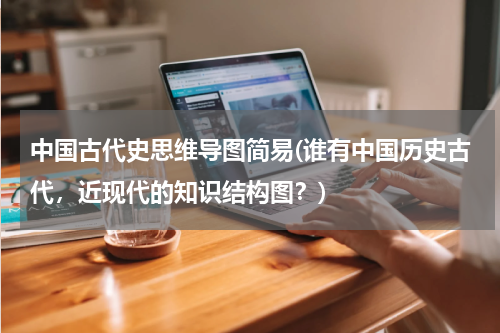 中国古代史思维导图简易(谁有中国历史古代，近现代的知识结构图？)
