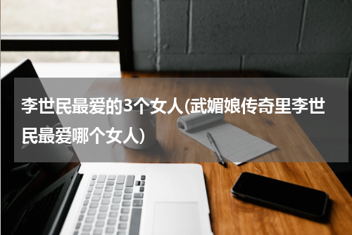 李世民最爱的3个女人(武媚娘传奇里李世民最爱哪个女人)