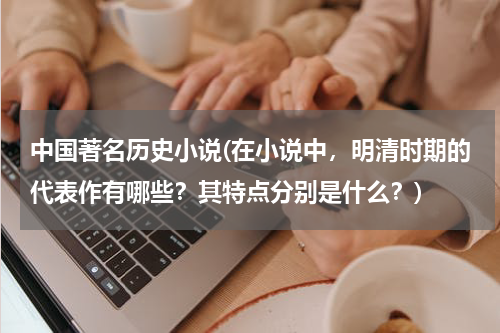中国著名历史小说(在小说中，明清时期的代表作有哪些？其特点分别是什么？)