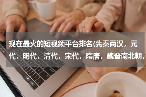 现在最火的短视频平台排名(先秦两汉，元代，明代，清代，宋代，隋唐，魏晋南北朝，按朝代先后排序？)