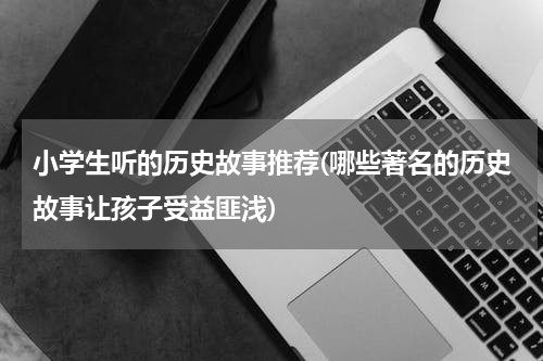 小学生听的历史故事推荐(哪些著名的历史故事让孩子受益匪浅)