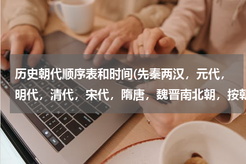 历史朝代顺序表和时间(先秦两汉，元代，明代，清代，宋代，隋唐，魏晋南北朝，按朝代先后排序？)