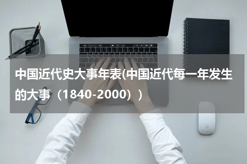 中国近代史大事年表(中国近代每一年发生的大事（1840-2000）)