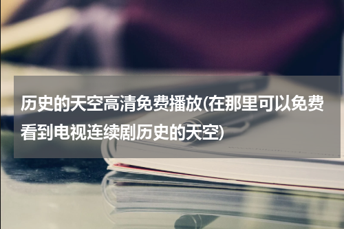 历史的天空高清免费播放(在那里可以免费看到电视连续剧历史的天空)