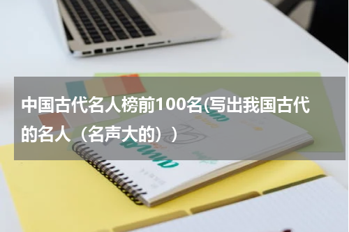 中国古代名人榜前100名(写出我国古代的名人（名声大的）)