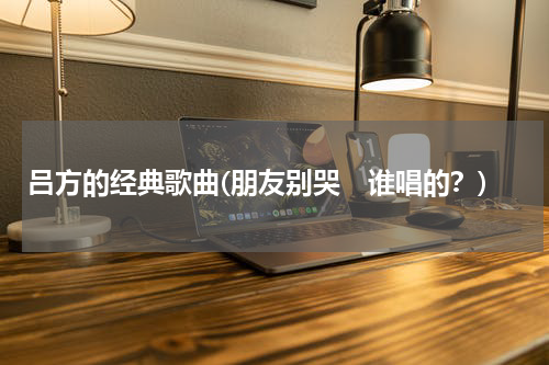 吕方的经典歌曲(朋友别哭　谁唱的？)