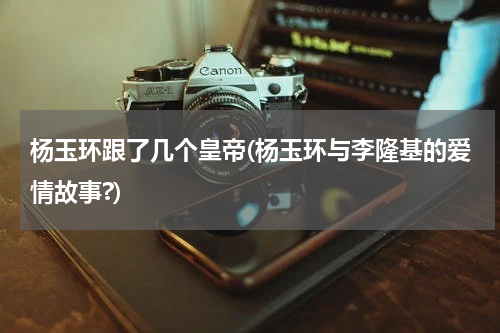 杨玉环跟了几个皇帝(杨玉环与李隆基的爱情故事?)