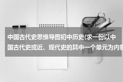 中国古代史思维导图初中历史(求一份以中国古代史或近、现代史的其中一个单元为内容的思维导图，要)
