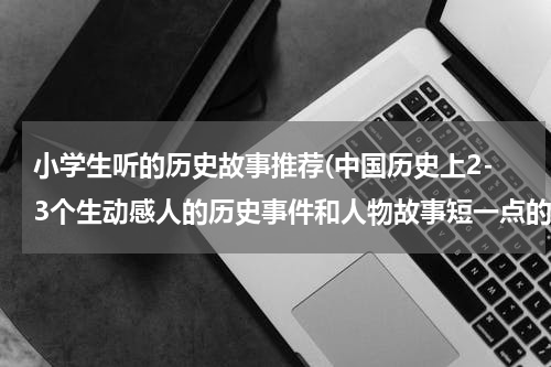 小学生听的历史故事推荐(中国历史上2-3个生动感人的历史事件和人物故事短一点的,事宜小学生的，多谢!!!!!)