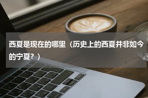 西夏是现在的哪里（历史上的西夏并非如今的宁夏？）