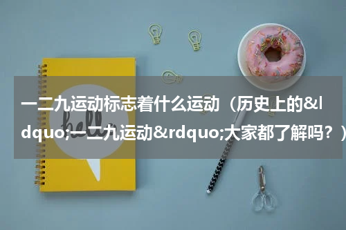 一二九运动标志着什么运动（历史上的&ldquo;一二九运动&rdquo;大家都了解吗？）