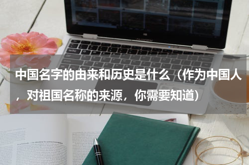 中国名字的由来和历史是什么（作为中国人，对祖国名称的来源，你需要知道）