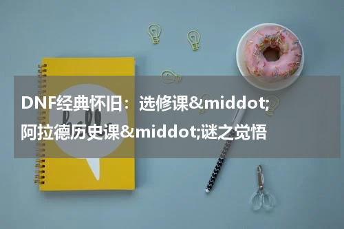 DNF经典怀旧：选修课&middot;阿拉德历史课&middot;谜之觉悟