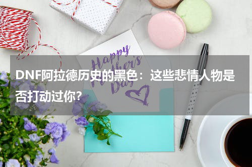 DNF阿拉德历史的黑色：这些悲情人物是否打动过你？