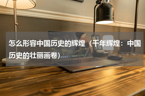 怎么形容中国历史的辉煌（千年辉煌：中国历史的壮丽画卷）