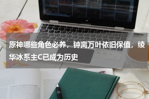 原神哪些角色必养，钟离万叶依旧保值，绫华冰系主C已成为历史