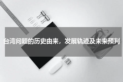 台湾问题的历史由来，发展轨迹及未来预判