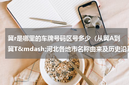 冀r是哪里的车牌号码区号多少（从冀A到冀T&mdash;河北各地市名称由来及历史沿革简要）