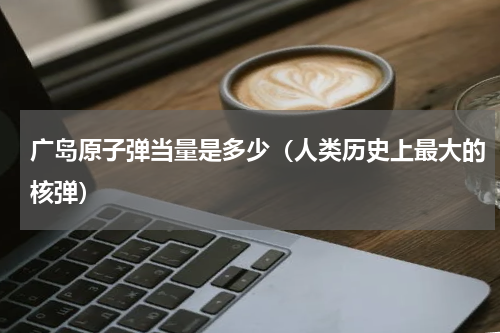 广岛原子弹当量是多少（人类历史上最大的核弹）