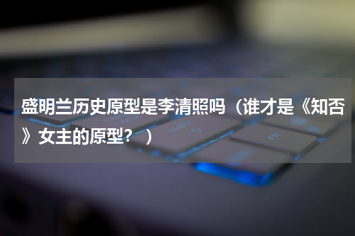 盛明兰历史原型是李清照吗（谁才是《知否》女主的原型？ ）