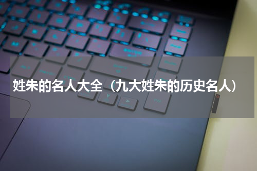 姓朱的名人大全（九大姓朱的历史名人）