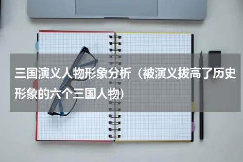三国演义人物形象分析（被演义拔高了历史形象的六个三国人物）