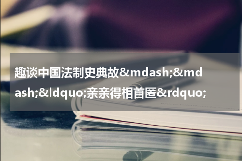 趣谈中国法制史典故&mdash;&mdash;&ldquo;亲亲得相首匿&rdquo;