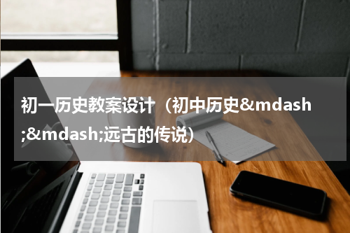 初一历史教案设计（初中历史&mdash;&mdash;远古的传说）
