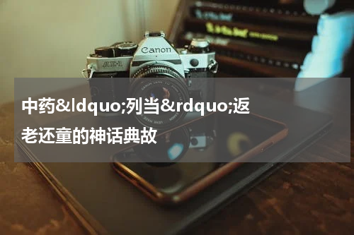 中药&ldquo;列当&rdquo;返老还童的神话典故