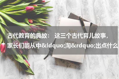 古代教育的典故： 这三个古代育儿故事，家长们能从中&ldquo;淘&rdquo;出点什么？