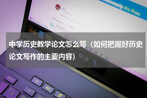 中学历史教学论文怎么写（如何把握好历史论文写作的主要内容）