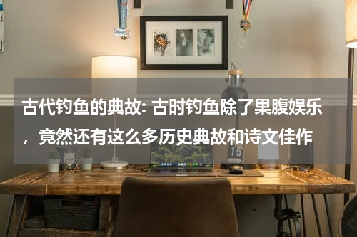 古代钓鱼的典故: 古时钓鱼除了果腹娱乐，竟然还有这么多历史典故和诗文佳作