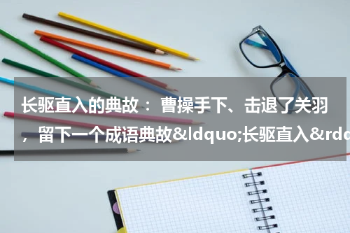 长驱直入的典故 ：曹操手下、击退了关羽，留下一个成语典故&ldquo;长驱直入&rdquo;
