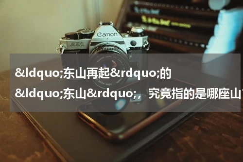 &ldquo;东山再起&rdquo;的&ldquo;东山&rdquo;，究竟指的是哪座山？有什么历史典故