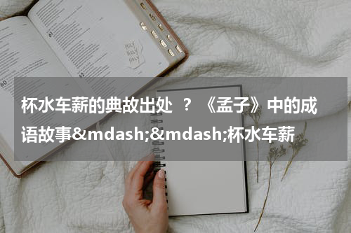 杯水车薪的典故出处  ？《孟子》中的成语故事&mdash;&mdash;杯水车薪