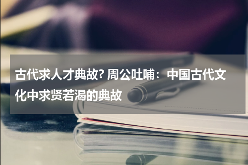 古代求人才典故? 周公吐哺：中国古代文化中求贤若渴的典故