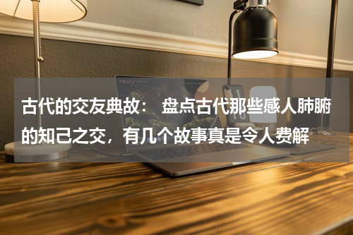 古代的交友典故： 盘点古代那些感人肺腑的知己之交，有几个故事真是令人费解