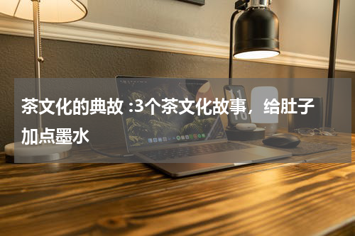 茶文化的典故 :3个茶文化故事，给肚子加点墨水