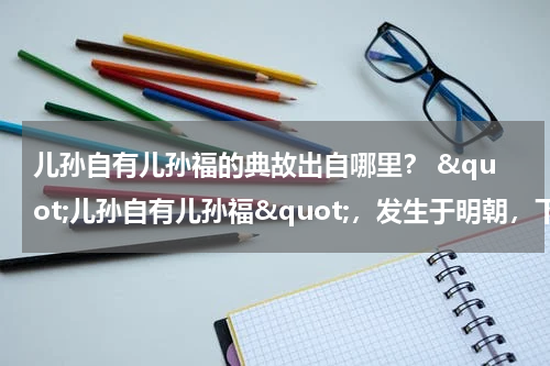 儿孙自有儿孙福的典故出自哪里？ &quot;儿孙自有儿孙福&quot;，发生于明朝，下半句是什么，你应该知道