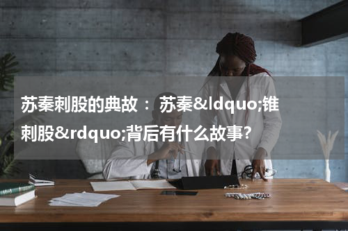 苏秦刺股的典故 ：苏秦&ldquo;锥刺股&rdquo;背后有什么故事？