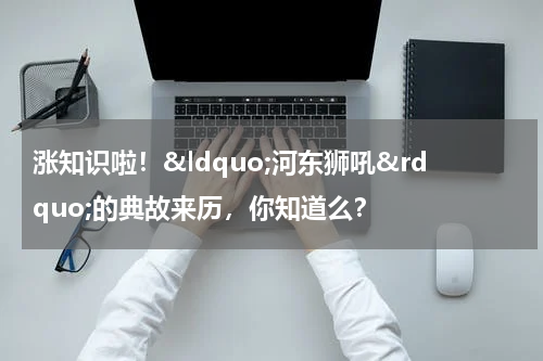 涨知识啦！&ldquo;河东狮吼&rdquo;的典故来历，你知道么？