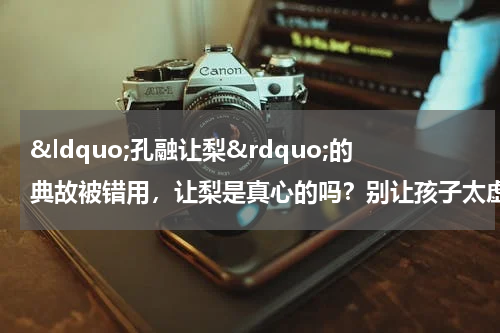 &ldquo;孔融让梨&rdquo;的典故被错用，让梨是真心的吗？别让孩子太虚伪