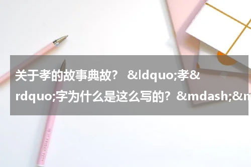 关于孝的故事典故？ &ldquo;孝&rdquo;字为什么是这么写的？&mdash;&mdash;百善孝为先的几个典故