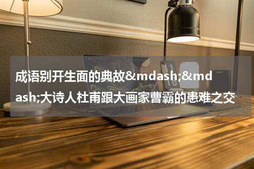 成语别开生面的典故&mdash;&mdash;大诗人杜甫跟大画家曹霸的患难之交