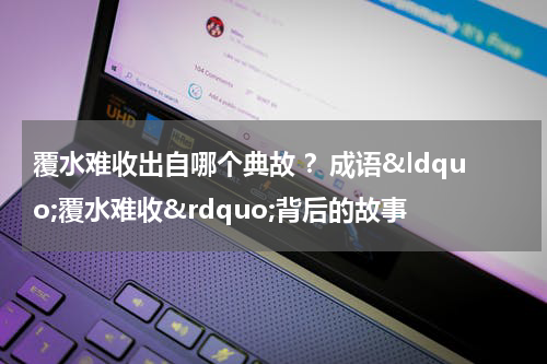覆水难收出自哪个典故 ？成语&ldquo;覆水难收&rdquo;背后的故事