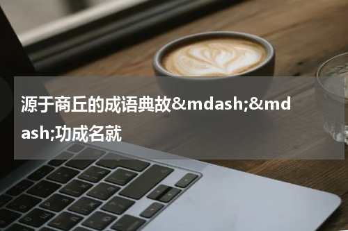 源于商丘的成语典故&mdash;&mdash;功成名就