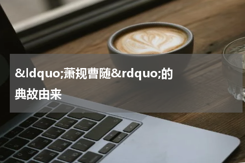 &ldquo;萧规曹随&rdquo;的典故由来