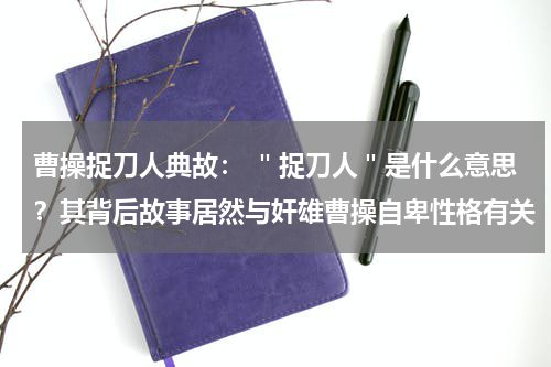 曹操捉刀人典故： ＂捉刀人＂是什么意思？其背后故事居然与奸雄曹操自卑性格有关