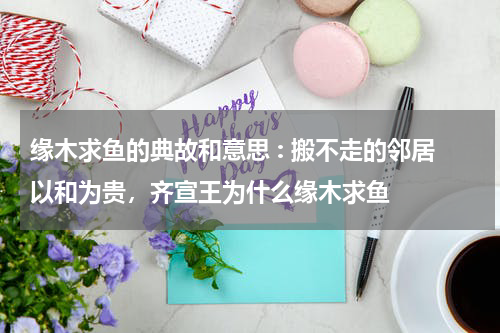 缘木求鱼的典故和意思 : 搬不走的邻居以和为贵，齐宣王为什么缘木求鱼