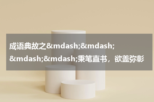 成语典故之&mdash;&mdash;&mdash;&mdash;秉笔直书，欲盖弥彰